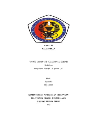 MAKALAH
KELISTRIKAN
UNTUK MEMENUHI TUGAS MATA KULIAH
Kelistrikan
Yang dibina oleh Bpk. A. gufrans ,MT
Oleh :
Sujanarko
M03130008
KEMENTERIAN PENIIKAN AN KEBUAYAAN
POLITEKNIK NEGERI BANJARMASIN
JURUSAN TEKNIK MESIN
2015
 