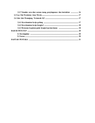 2.2.7 Standar area dan sarana ruang penyimpanan dan instruktur ................ 16
2.3 Lay Out Peralatan Atau Mesin .............................................................................. 17
2.4 Alat Alat Penunjang Termasuk K3 ....................................................................... 17
2.4.1 Keselamatan kerja gedung .......................................................................... 17
2.4.2 Keselamatan kerja bengkel ......................................................................... 18
2.4.3 Rencana kegiatan pada bengkel permesinana .......................................... 18
BAB III PENUTUP ............................................................................................................. 20
3.1 Kesimpulan ....................................................................................................... 20
3.2 Saran................................................................................................................... 20
DAFTAR PUSTAKA .......................................................................................................... 21
 