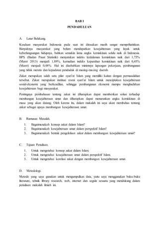 BAB I
PENDAHULUAN
A. Latar Belakang.
Keadaan masyarakat Indonesia pada saat ini dirasakan masih sangat memprihatinkan.
Banyaknya masyarakat yang belum mendapatkan kesejahteraan yang layak untuk
keberlangsungan hidupnya, bahkan semakin lama angka kemiskinan selalu naik di Indonesia.
BPS (Badan Pusat Statistik) menyatakan indeks kedalaman kemiskinan naik dari 1,75%
(Maret 2013) menjadi 1,89%, kemudian indeks keparahan kemiskinan naik dari 0,45%
(Maret) menjadi 0,48%. Hal ini disebabkan minimnya lapangan pekerjaan, pembangunan
yang tidak merata dan kepadatan penduduk di masing-masing daerah.
Zakat merupakan salah satu pilar syari’at Islam yang memiliki kaitan dengan permasalahan
tersebut. Zakat merupakan institusi resmi syari’at Islam untuk menciptakan kesejahteraan
sosial-ekonomi yang berkeadilan, sehingga pembangunan ekonomi mampu menghadirkan
kesejahteraan bagi masyarakat.
Pentingnya pembahasan tentang zakat ini diharapkan dapat memberikan solusi terhadap
membangun kesejahteraan umat dan diharapkan dapat menurunkan angka kemiskinan di
masa yang akan datang. Oleh karena itu, dalam makalah ini saya akan membahas tentang
zakat sebagai upaya membangun kesejahteraan umat.
B. Rumusan Masalah.
1. Bagaimanakah konsep zakat dalam Islam?
2. Bagaimanakah kesejahteraan umat dalam perspektif Islam?
3. Bagaimanakah bentuk pengelolaan zakat dalam membangun kesejahteraan umat?
C. Tujuan Penulisan.
1. Untuk mengetahui konsep zakat dalam Islam.
2. Untuk mengetahui kesejahteraan umat dalam perspektif Islam.
3. Untuk mengetahui korelasi zakat dengan membangun kesejahteraan umat.
D. Metedologi.
Metode yang saya gunakan untuk mengumpulkan data, yaitu saya menggunakan buku-buku
literature, tehnik library research, web, internet dan segala sesuatu yang mendukung dalam
penulisan makalah ilmiah ini.
 