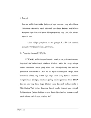 4. Internet
Internet adalah interkoneksi jaringan-jaringn komputer yang ada didunia.
Sehinggga cakupannya sudah mencapai satu planet. Koneksi antarjaringan
komputer dapat dilakukan berkat dukungan protokol yang khas yaitu Internet
Protocol (IP).
Sesuai dengan penjelasan di atas jaringan RT RW net termasuk
jaringan MAN (metropolitan Are Network).
C. Pengertian Jaringan RT/RW-Net
RT/RW-Net adalah jaringan komputer swadaya masyarakat dalam ruang
lingkup RT/RW melalui media kabel atau Wireless 2.4 Ghz dan Hotspot sebagai
sarana komunikasi rakyat yang bebas dari undang-undang dan birokrasi
pemerintah. Pemanfaatan RT/RW Net ini dapat dikembangkan sebagai forum
komunikasi online yang efektif bagi warga untuk saling bertukar informasi,
mengemukakan pendapat, melakukan polling ataupun pemilihan ketua RT/RW
dan lain-lain yang bebas tanpa dibatasi waktu dan jarak melalui media e-
Mail/Chatting/Web portal, disamping fungsi koneksi internet yang menjadi
fasilitas utama. Bahkan fasilitas tersebut dapat dikembangkan hingga menjadi
media telepon gratis dengan teknologi VoIP.
10 | P a g e
 