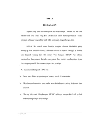 BAB III
PEMBAHASAN
Seperti yang telah di bahas pada bab sebelumnya, bahwa RT RW net
adalah salah satu solusi yang bisa kita lakukan untuk memasyarakatkan akses
internet, sehingga bangsa kita tidak tidak tertinggal dengan bangsa lain.
RT/RW Net adalah suatu konsep jaringan, dimana bandwidth yang
ditangkap oleh antene wavelan, kemudian disalurkan kepada tetangga di rumah
lain berjarak kurang dari 100 meter. Visi Jaringan RT/RW Net adalah
memberikan kesempatan kepada masyarakat luas untuk mendapatkan akses
Internet yang mudah dan murah dengan cara swadaya.
A. Tujuan membangun RT/RW-Net
• Turut serta dalam pengembangan internet murah di masyarakat.
• Membangun komunitas yang sadar akan kehadiran teknologi informasi dan
internet.
• Sharing informasi dilingkungan RT/RW sehingga masyarakat lebih peduli
terhadap lingkungan disekitarnya.
12 | P a g e
 
