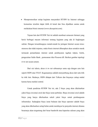 • Mempromosikan setiap kegiatan masyarakat RT/RW ke Internet sehingga
komunitas tersebut dapat lebih di kenal dan bisa dijadikan sarana untuk
melakukan bisnis internet (www.aksespoint.com).
Tujuan lain dari RT/RW Net ini adalah membuat semacam Intranet yang
berisi berbagai macam informasi tentang kegiatan yang ada di lingkungan
sekitar. Dengan tersambungnya rumah-rumah ke jaringan Internet secara terus-
menerus dan tidak terputus, maka bisnis internet diharapkan akan semakin marak
termasuk pemanfaatan internet untuk pembayaran tagihan telpon, listrik,
pengecekan Saldo Bank , pemesanan tiket Pesawat dll. Berikut gambar topologi
rt rw net secara umum.
Dari sisi teknis, akses rt rw net sebenarnya sama saja dengan cara lain
seperti ISDN atau VSAT. Kegunaannya adalah menyambung akses dari satu titik
ke titik lain. Bedanya, ISDN didapat dari Telkom dan biayanya cukup mahal
karena harus melalui sentral.
Untuk pendirian RT/RW Net ini, ada 2 biaya yang akan dikeluarkan
yakni biaya investasi awal dan biaya iuran perbulan. Biaya investasi awal adalah
biaya yang hanya dikeluarkan sekali yakni biaya untuk pembangunan
infrastrukur. Sedangkan biaya iuran bulanan dan biaya operator adalah biaya
yang akan dikeluarkan setiap bulan untuk membayar ke penyedia internet dimana
besaranya akan tergantung dari besar bandwith atau kapasitas saluran yang akan
13 | P a g e
 