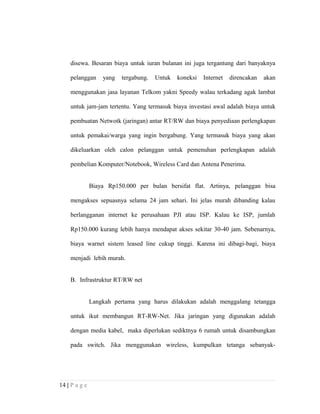 disewa. Besaran biaya untuk iuran bulanan ini juga tergantung dari banyaknya
pelanggan yang tergabung. Untuk koneksi Internet direncakan akan
menggunakan jasa layanan Telkom yakni Speedy walau terkadang agak lambat
untuk jam-jam tertentu. Yang termasuk biaya investasi awal adalah biaya untuk
pembuatan Netwotk (jaringan) antar RT/RW dan biaya penyediaan perlengkapan
untuk pemakai/warga yang ingin bergabung. Yang termasuk biaya yang akan
dikeluarkan oleh calon pelanggan untuk pemenuhan perlengkapan adalah
pembelian Komputer/Notebook, Wireless Card dan Antena Penerima.
Biaya Rp150.000 per bulan bersifat flat. Artinya, pelanggan bisa
mengakses sepuasnya selama 24 jam sehari. Ini jelas murah dibanding kalau
berlangganan internet ke perusahaan PJI atau ISP. Kalau ke ISP, jumlah
Rp150.000 kurang lebih hanya mendapat akses sekitar 30-40 jam. Sebenarnya,
biaya warnet sistem leased line cukup tinggi. Karena ini dibagi-bagi, biaya
menjadi lebih murah.
B. Infrastruktur RT/RW net
Langkah pertama yang harus dilakukan adalah menggalang tetangga
untuk ikut membangun RT-RW-Net. Jika jaringan yang digunakan adalah
dengan media kabel, maka diperlukan sediktnya 6 rumah untuk disambungkan
pada switch. Jika menggunakan wireless, kumpulkan tetanga sebanyak-
14 | P a g e
 