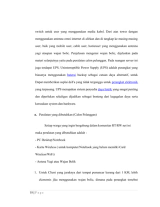 switch untuk user yang menggunakan media kabel. Dari atas tower dengan
menggunakan antenna omni internet di alirkan dan di tangkap ke masing-masing
user, baik yang mobile user, cable user, homeuser yang menggunakan antenna
yagi ataupun wajan bolic. Penjelasan mengenai wajan bolic, dijelaskan pada
materi selanjutnya yaitu pada peralatan calon pelanggan. Pada ruangan server ini
juga terdapat UPS. Uninterruptible Power Supply (UPS) adalah perangkat yang
biasanya menggunakan baterai backup sebagai catuan daya alternatif, untuk
Dapat memberikan suplai daYa yang tidak terganggu untuk perangkat elektronik
yang terpasang. UPS merupakan sistem penyedia daya listrik yang sangat penting
dan diperlukan sekaligus dijadikan sebagai benteng dari kegagalan daya serta
kerusakan system dan hardware.
a. Peralatan yang dibutuhkan (Calon Pelanggan)
Setiap warga yang ingin bergabung dalam komunitas RT/RW net ini
maka peralatan yang dibutuhkan adalah :
- PC Desktop/Notebook
- Kartu Wireless ( untuk komputer/Notebook yang belum memilki Card
Wireless/WiFi)
- Antena Yagi atau Wajan Bolik
1. Untuk Client yang jaraknya dari tempat pemancar kurang dari 1 KM, lebih
ekonomis jika menggunakan wajan bolic, dimana pada perangkat tersebut
18 | P a g e
 