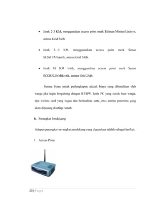 • Jarak 2-3 KM, menggunakan access point merk Edimax/Minitar/Linksys,
antena Grid 24db.
• Jarak 3-10 KM. mengguanakan access point merk Senao
SL2611/Mikrotik, antena Grid 24db.
• Jarak 10 KM lebih, menggunakan access point merk Senao
ECCB3220/Mikrotik, antena Grid 24db.
Semua biaya untuk perlengkapan adalah biaya yang dibutuhkan oleh
warga jika ingin bergabung dengan RT/RW. Jenis PC yang cocok buat warga,
tipe wirless card yang bagus dan berkualitas serta jenis antena penerima yang
akan dipasang disetiap rumah.
b. Perangkat Pendukung
Adapun perangkat-perangkat pendukung yang digunakan adalah sebagai berikut:
1. Access Point
20 | P a g e
 
