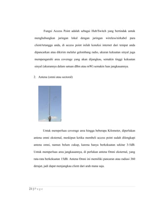 Fungsi Access Point adalah sebagai Hub/Switch yang bertindak untuk
menghubungkan jaringan lokal dengan jaringan wireless/nirkabel para
client/tetangga anda, di access point inilah koneksi internet dari tempat anda
dipancarkan atau dikirim melalui gelombang radio, ukuran kekuatan sinyal juga
mempengaruhi area coverage yang akan dijangkau, semakin tinggi kekuatan
sinyal (ukurannya dalam satuan dBm atau mW) semakin luas jangkauannya.
2. Antena (omni atau sectoral)
Untuk memperluas coverage area hingga beberapa Kilometer, diperlukan
antena omni eksternal, meskipun ketika membeli access point sudah dilengkapi
antena omni, namun belum cukup, karena hanya berkekuatan sekitar 3-5dB.
Untuk memperluas area jangkauannya, di perlukan antena Omni eksternal, yang
rata-rata berkekuatan 15dB. Antena Omni ini memiliki pancaran atau radiasi 360
derajat, jadi dapat menjangkau client dari arah mana saja.
21 | P a g e
 