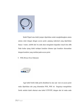 Kabel Pigtail atau kabel jumper diperlukan untuk menghubungkan antara
antena omni dengan dengan access point. panjang maksimal yang diperlukan
hanya 1 meter, selebih dari itu anda akan mengalami degradasi sinyal (loss dB)
Pada kedua ujung kabel terdapat konektor dimana type konektor disesuaikan
dengan konektor yang melekat pada access point.
5. POE (Power Over Ethernet)
Agar kabel listrik tidak perlu dinaikkan ke atas saat turn on access point
maka diperlukan alat yang dinamakan POE, POE ini fungsinya mengalirkan
listrik melalui kabel ethernet atau kabel UTP/STP, dengan alat ini maka anda
23 | P a g e
 
