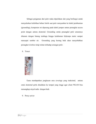 Sebagai pengaman dari petir maka diperlukan alat yang berfungsi untuk
menyalurkan kelebihan beban listrik saat petir menyambar ke kabel pembumian
(grounding), komponen ini dipasang pada kabel jumper antara perangkat access
point dengan antena eksternal. Grounding untuk penangkal petir umumnya
ditanam dengan batang tembaga hingga kedalaman beberapa meter sampai
mencapai sumber air. Grounding yang kurang baik akan menyebabkan
perangkat wireless tetap rentan terhadap serangan petir.
8. Tower
Guna mendapatkan jangkauan area coverage yang maksimal, antena
omni eksternal perlu dinaikkan ke tempat yang tinggi agar client WLAN bisa
menangkap sinyal radio dengan baik.
9. Proxy server
25 | P a g e
 