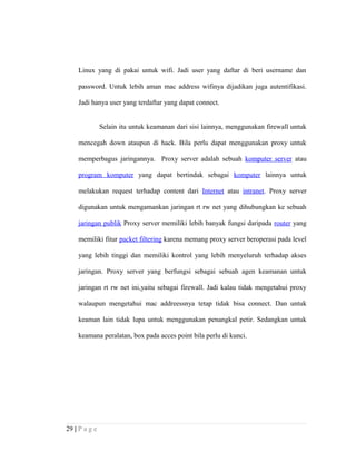 Linux yang di pakai untuk wifi. Jadi user yang daftar di beri username dan
password. Untuk lebih aman mac address wifinya dijadikan juga autentifikasi.
Jadi hanya user yang terdaftar yang dapat connect.
Selain itu untuk keamanan dari sisi lainnya, menggunakan firewall untuk
mencegah down ataupun di hack. Bila perlu dapat menggunakan proxy untuk
memperbagus jaringannya. Proxy server adalah sebuah komputer server atau
program komputer yang dapat bertindak sebagai komputer lainnya untuk
melakukan request terhadap content dari Internet atau intranet. Proxy server
digunakan untuk mengamankan jaringan rt rw net yang dihubungkan ke sebuah
jaringan publik Proxy server memiliki lebih banyak fungsi daripada router yang
memiliki fitur packet filtering karena memang proxy server beroperasi pada level
yang lebih tinggi dan memiliki kontrol yang lebih menyeluruh terhadap akses
jaringan. Proxy server yang berfungsi sebagai sebuah agen keamanan untuk
jaringan rt rw net ini,yaitu sebagai firewall. Jadi kalau tidak mengetahui proxy
walaupun mengetahui mac addreessnya tetap tidak bisa connect. Dan untuk
keaman lain tidak lupa untuk menggunakan penangkal petir. Sedangkan untuk
keamana peralatan, box pada acces point bila perlu di kunci.
29 | P a g e
 