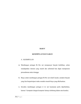 BAB IV
KESIMPULAN DAN SARAN
A. KESIMPULAN
a. Membangun jaringan Rt Rw net mempunyai banyak kelebihan, selain
mendapatkan internet yang murah dan unlimited kita dapat mempererat
persaudaraan antar tetangga
b. Biaya untuk membangun jaringan Rt Rw net relatif murah, semakin banyak
yang ikut berpartisipasi maka semakin murah biaya yang dikeluarkan.
c. Sewaktu membangun jaringan rt rw net keamanan perlu diperhatikan,
karena 1 komputer dengan komputer lainnya tehubung dalam satu koneksi.
30 | P a g e
 