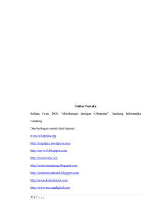 Daftar Pustaka
Sofana, Iwan. 2008. “Membangun Jaringan KOmputer”. Bandung. Informatika
Bandung
Dan berbagai sumber dari internet:
www.wikipedia.org
http://azepdyze.wordpress.com
http://my-wifi.blogspot.com
http://forum.rtrw.net/
http://orinet-semarang.blogspot.com
http://communicationik.blogspot.com
http://www.kotainternet.com
http://www.warungdigital.com
32 | P a g e
 