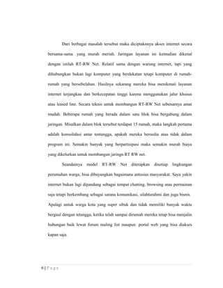 Dari berbagai masalah tersebut maka diciptaknnya akses internet secara
bersama-sama yang murah meriah. Jaringan layanan ini kemudian dikenal
dengan istilah RT-RW Net. Relatif sama dengan warung internet, tapi yang
dihubungkan bukan lagi komputer yang berdekatan tetapi komputer di rumah-
rumah yang bersebelahan. Hasilnya sekarang mereka bisa menikmati layanan
internet terjangkau dan berkecepatan tinggi karena menggunakan jalur khusus
atau leased line. Secara teknis untuk membangun RT-RW Net sebenarnya amat
mudah. Beberapa rumah yang berada dalam satu blok bisa bergabung dalam
jaringan. Misalkan dalam blok tersebut terdapat 15 rumah, maka langkah pertama
adalah konsolidasi antar tentangga, apakah mereka bersedia atau tidak dalam
program ini. Semakin banyak yang berpartisipasi maka semakin murah biaya
yang dikelurkan untuk membangun jaringn RT RW net.
Seandainya model RT-RW Net diterapkan disetiap lingkungan
perumahan warga, bisa dibayangkan bagaimana antusias masyarakat. Saya yakin
internet bukan lagi dipandang sebagai tempat chatting, browsing atau permainan
saja tetapi berkembang sebagai sarana komunikasi, silahturahmi dan juga bisnis.
Apalagi untuk warga kota yang super sibuk dan tidak memiliki banyak waktu
bergaul dengan tetangga, ketika telah sampai dirumah mereka tetap bisa menjalin
hubungan baik lewat forum maling list maupun portal web yang bisa diakses
kapan saja.
6 | P a g e
 