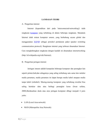 LANDASAN TEORI
A. Pengertian internet
Internet (kependekan dari pada 'interconnected-networking') ialah
rangkaian komputer yang terhubung di dalam beberapa rangkaian. Manakala
Internet ialah sistem komputer umum, yang berhubung secara global dan
menggunakan TCP/IP sebagai protokol pertukaran paket (packet switching
communication protocol). Rangkaian internet yang terbesar dinamakan Internet.
Cara menghubungkan rangkaian dengan kaedah ini dinamakan internetworking
(http://id.wikipedia.org/wiki/Internet).
B. Pengertian jaringan internet
Jaringan intenet adalah kumpulan beberapa komputer dan perangkat lain
seperti printer,hub,dan sebagainya yang asling terhubung satu sama lain melalui
media perantara, media perantara ini dapat berupa media kabel ataupun media
tanpa kabel (nirkabel). Masing-masing komputer yang terhubung tersebut bisa
saling bertukar data atau berbagi perangkat keras (Iwan sofana,
2008).Berdasarkan skala atau area jaringan komputer dibagi menjadi 4 jenis
yaitu:
• LAN (Local Area network)
• MAN (Metropolita Area Network)
8 | P a g e
 