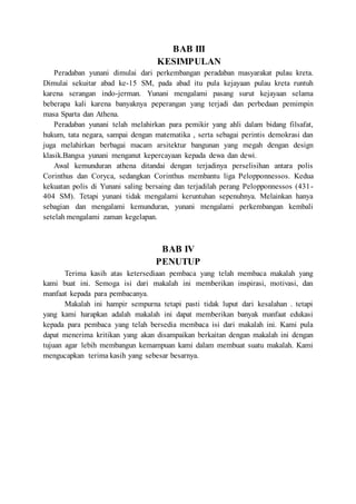 BAB III
KESIMPULAN
Peradaban yunani dimulai dari perkembangan peradaban masyarakat pulau kreta.
Dimulai sekuitar abad ke-15 SM, pada abad itu pula kejayaan pulau kreta runtuh
karena serangan indo-jerman. Yunani mengalami pasang surut kejayaan selama
beberapa kali karena banyaknya peperangan yang terjadi dan perbedaan pemimpin
masa Sparta dan Athena.
Peradaban yunani telah melahirkan para pemikir yang ahli dalam bidang filsafat,
hukum, tata negara, sampai dengan matematika , serta sebagai perintis demokrasi dan
juga melahirkan berbagai macam arsitektur bangunan yang megah dengan design
klasik.Bangsa yunani menganut kepercayaan kepada dewa dan dewi.
Awal kemunduran athena ditandai dengan terjadinya perselisihan antara polis
Corinthus dan Coryca, sedangkan Corinthus membantu liga Pelopponnessos. Kedua
kekuatan polis di Yunani saling bersaing dan terjadilah perang Pelopponnessos (431-
404 SM). Tetapi yunani tidak mengalami keruntuhan sepenuhnya. Melainkan hanya
sebagian dan mengalami kemunduran, yunani mengalami perkembangan kembali
setelah mengalami zaman kegelapan.
BAB IV
PENUTUP
Terima kasih atas ketersediaan pembaca yang telah membaca makalah yang
kami buat ini. Semoga isi dari makalah ini memberikan inspirasi, motivasi, dan
manfaat kepada para pembacanya.
Makalah ini hampir sempurna tetapi pasti tidak luput dari kesalahan . tetapi
yang kami harapkan adalah makalah ini dapat memberikan banyak manfaat edukasi
kepada para pembaca yang telah bersedia membaca isi dari makalah ini. Kami pula
dapat menerima kritikan yang akan disampaikan berkaitan dengan makalah ini dengan
tujuan agar lebih membangun kemampuan kami dalam membuat suatu makalah. Kami
mengucapkan terima kasih yang sebesar besarnya.
 
