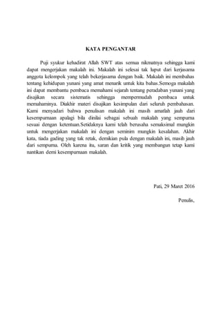 KATA PENGANTAR
Puji syukur kehadirat Allah SWT atas semua nikmatnya sehingga kami
dapat mengerjakan makalah ini. Makalah ini selesai tak luput dari kerjasama
anggota kelompok yang telah bekerjasama dengan baik. Makalah ini membahas
tentang kehidupan yunani yang amat menarik untuk kita bahas.Semoga makalah
ini dapat membantu pembaca memahami sejarah tentang peradaban yunani yang
disajikan secara sistematis sehingga mempermudah pembaca untuk
memahaminya. Diakhir materi disajikan kesimpulan dari seluruh pembahasan.
Kami menyadari bahwa penulisan makalah ini masih amatlah jauh dari
kesempurnaan apalagi bila dinilai sebagai sebuah makalah yang sempurna
sesuai dengan ketentuan.Setidaknya kami telah berusaha semaksimal mungkin
untuk mengerjakan makalah ini dengan seminim mungkin kesalahan. Akhir
kata, tiada gading yang tak retak, demikian pula dengan makalah ini, masih jauh
dari sempurna. Oleh karena itu, saran dan kritik yang membangun tetap kami
nantikan demi kesempurnaan makalah.
Pati, 29 Maret 2016
Penulis,
 