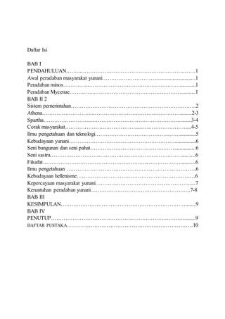 Daftar Isi
BAB I
PENDAHULUAN……...………………………………………………….……1
Awal peradaban masyarakat yunani………………………….............................1
Peradaban minos…………...……………………………………………............1
Peradaban Mycenae…………...…………………………………………...........1
BAB II 2
Sistem pemerintahan…………………...………………………………………..2
Athena………………………...………………………………………….........2-3
Spartha……………………...……………………………………………........3-4
Corak masyarakat…………………………………...………………………...4-5
Ilmu pengetahuan dan teknologi…………………………………...……............5
Kebudayaan yunani……………………………………………………...............6
Seni bangunan dan seni pahat…………………………………………...............6
Seni sastra…………………………………………………………………...…..6
Filsafat…………………………………………………...………………...........6
Ilmu pengetahuan ……………………………………………………………….6
Kebudayaan hellenisme…………………………………………………………6
Kepercayaan masyarakat yunani……………………………………………......7
Keruntuhan peradaban yunani………………………………………………..7-8
BAB III
KESIMPULAN………………….…………………………………………........9
BAB IV
PENUTUP…………………………………………………………………........9
DAFTAR PUSTAKA………………………………………………………………10
 