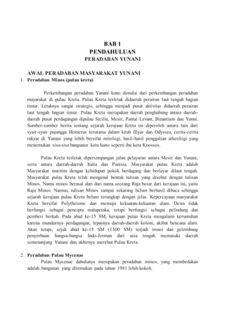 BAB 1
PENDAHULUAN
PERADABAN YUNANI
AWAL PERADABAN MASYARAKAT YUNANI
1. Peradaban Minos (pulau kreta)
Perkembangan peradaban Yunani kuno dimulai dari perkembangan peradaban
mayarakat di pulau Kreta. Pulau Kreta terletak didaerah perairan laut tengah bagian
timur. Letaknya sangat strategis, sehingga menjadi pusat aktivitas didaerah perairan
laut tengah bagian timur. Pulau Kreta merupakan daerah penghubung antara daerah-
daerah pusat perdagangan dipulau Sicilia, Mesir, Pantai Levant, Bizantium dan Yunni.
Sumber-sumber berita tentang sejarah kerajaan Kreta ini diperoleh antara lain dari
syair-syair pujangga Homerus terutama dalam kitab Illyas dan Odyssea, cerita-cerita
rakyat di Yunani yang lebih bersifat mitologi, hasil-hasil penggalian arkeologi yang
menemukan sisa-sisa bangunan kota kuno seperti ibu kota Knossos.
Pulau Kreta terletak dipersimpangan jalan pelayaran antara Mesir dan Yunani,
serta antara daerah-daerah Italia dan Punisia. Masyarakat pulau Kreta adalah
Masyarakat maritim dengan kehidupan pokok berdagang dan berlayar dilaut tengah.
Masyarakat pulau Kreta telah mengenal bentuk tulisan yang disebut dengan tulisan
Minos. Nama minos berasal dari dari nama seorang Raja besar dari kerajaan ini, yaitu
Raja Minos. Namun, tulisan Minos sampai sekarang belum berhasil dibaca sehingga
sejarah kerajaan pulau Kreta belum terungkap dengan jelas. Kepercayaan masyarakat
Kreta bersifat Polytheisme dan memuja kekuatan-kekuatan alam. Dewa tidak
berfungsi sebagai pencipta malapetaka, tetapi berfungsi sebagai pelindung dan
pemberi berkah. Pada abad ke-15 SM, kerajaan pulau Kreta mengalami keruntuhan
karena mundurnya perdagangan, lepasnya daerah-daerah koloni, akibat bencana alam.
Akan tetapi, sejak abad ke-15 SM (1500 SM) terjadi invasi dan gelombang
penyerbuan bangsa-bangsa Indo-Jerman dari asia tengah memasuki daerah
semenanjung Yunani dan akhirnya merebut Pulau Kreta.
2. Peradaban Pulau Mycenae
Pulau Mycenae dahulunya merupakan peradaban minos, yang membedakan
adalah bangunan yang ditemukan pada tahun 1981 lebih kokoh.
 