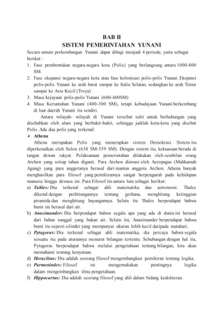 BAB II
SISTEM PEMERINTAHAN YUNANI
Secara umum perkembangan Yunani dapat dibagi menjadi 4 periode, yaitu sebagai
berikut :
1. Fase pembentukan negara-negara kota (Polis) yang berlangsung antara 1000-800
SM.
2. Fase ekspansi negara-negara kota atau fase kolonisasi polis-polis Yunani. Ekspansi
polis-polis Yunani ke arah barat sampai ke Italia Selatan, sedangkan ke arah Timur
sampai ke Asia Kecil (Troya)
3. Masa kejayaan polis-polis Yunani (600-400SM)
4. Masa Keruntuhan Yunani (400-300 SM), tetapi kebudayaan Yunani berkembang
di luar daerah Yunani itu sendiri.
Antara wilayah- wilayah di Yunani tersebut sulit untuk berhubungan yang
disebabkan oleh alam yang berbukit-bukit, sehingga jadilah kota-kota yang disebut
Polis. Ada dua polis yang terkenal:
 Athena
Athena merupakan Polis yang menerapkan sistem Demokrasi. Sistem itu
diperkenalkan oleh Solon (638 SM-559 SM). Dengan sistem itu, kekuasaan berada di
tangan dewan rakyat. Pelaksanaan pemerintahan dilakukan oleh sembilan orang
Archon yang setiap tahun diganti. Para Archon diawasi oleh Aeropagus (Mahkamah
Agung) yang para anggotanya berasal dari mantan anggota Archon. Athena banyak
menghasilkan para filosof yang pemikirannya sangat berpengaruh pada kehidupan
manusia hingga dewasa ini. Para Filosof itu antara lain sebagai berikut:
a) Tahles: Dia terkenal sebagai ahli matematika dan astronomi. Thales
dikenal dengan perhitungannya tentang gerhana, menghitung ketinggian
piramida dan menghitung bayangannya. Selain itu Thales berpendapat bahwa
bumi ini berasal dari air.
b) Anaximander: Dia berpendapat bahwa segala apa yang ada di dunia ini berasal
dari bahan tunggal yang bukan air. Selain itu, Anaximander berpendapat bahwa
bumi itu seperti silinder yang mempunyai ukuran lebih kecil daripada matahari.
c) Pytagoras: Dia terkenal sebagai ahli matematika, dia percaya bahwa segala
sesuatu itu pada aturannya menurut bilangan tertentu. Sehubungan dengan hal itu,
Pytagoras berpendapat bahwa melalui pengetahuan tentang bilangan, kita akan
memahami tentang kenyataan.
d) Heraclitus: Dia adalah seorang filosof mengembangkan pemikiran tentang logika.
e) Parmenindes: Filosof ini mengemukakan pentingnya logika
dalam mengembangkan ilmu pengetahuan.
f) Hippocartus: Dia adalah seorang filosof yang ahli dalam bidang kedokteran.
 