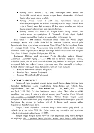  Perang Persia Yunani I (492 SM). Peperangan antara Yunani dan
Persia tidak terjadi karena armada tempur Persia dihancurkan oleh badai
dan terpaksa harus pulang kembali.
 Perang Persia Yunani II (490 SM). Pertempuran terjadi di
Marathon, pertempuran itu berhasil dimenangkan oleh bangsa Yunani. Para
prajurit Yunani harus lari sepanjang 42 km antara Marathon dan Athena
dalam rangka berkonsolidasi dan meminta bantuan.
 Perang Yunani dan Persia III. Bangsa Persia datang kembali, dan
pasukan Yunani menghadapinya di Termopile. Persia dapat dipukul
mundur, namun Raja Spartha terbunuh dalam pertempuran itu.
Pada tahun 448 SM diadakan perdamaian antara Yunani dan Persia. Dengan
menangnya Yunani atas Persia, maka hal ini membuat kemajuan, seperti pada
kesenian dan ilmu pengetahuan serta adanya filosof-filosof. Hal ini membuat Sparta
iri sehingga terjadi perang Peloponessos yang membuat Athena kalah sehingga
membuat yunani terpecah-pecah. Dengan lemahnya Yunani ditaklukkan oleh kerajaan
Macedonia di bawah pimpinan Philipus pada 338 SM.
Perjuangan Philipus untuk menguasai Persia diteruskan anaknya Iskandar
Zulkarnaen (Alexander Agung 336-323 SM) dan ia berhasil menguasai Tunisia,
Palestina, Mesir, dan di Mesir mendirikan kota yang bernama Iskandariyah. Niatnya
menguasai India tak terkabul karena prajuritnya yang tidak mematuhi perintahnya.
Setelah Iskandar meninggal, maka kerajaannya terpisah-pisah menjadi:
 Kerajaan Macedonia (Jenderal Antigonus)
 Kerajaan Syria (Jenderal Seuleueos)
 Kerajaan Mesir (Jenderal Ptelomeus)
 CORAK MASYARAKAT
Bangsa asli yang mendiami wilayah Yunani adalah bangsa Akaia, beberapa lama
kemudian berdatangan secara bergelombang bangsa-bangsa dari wilayah lain,
sepertiAchean (1500-1300 SM), Aeolia (2000 SM), Ionia (1400 SM)
dan Doria (1150 SM). Sebelum kedatangan bangsa asing, Akaia telah memiliki
peradaban yang maju, di antaranya dikenal dengan nama Peradaban Minos (Minoa)
dan Mikena (Mycenae).Percampuran bangsa Achean dengan bangsa Akaia
menghasilkan kebudayaan kuno yang berpengaruh terhadap kebudayaan pada generasi
berikutnya dan meluas ke berbagai wilayah di Eropa, salah satunya adalah
kepercayaan kepada banyak dewa.
Bangsa Yunani merupakan keturunan bangsa India-Jerman yang masuk ke
wilayah itu sekitar tahun 2000 SM. Pulau kereta yang merupakan asal peradaban
wilayah itu di duduki sekitar tahun 1250 SM.
Tempat tinggal bangsa Yunani terpecah oleh pegunungan yang banyak terdapat
di negaranya. Ada 3 golongan besar penduduk Yunani, yaitu bangsa Ionia, bangsa
 