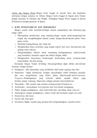 Aiolia, dan bangsa Doria. Bangsa Ionia tinggal di Jazirah Attoi dan kepulauan
sekitarnya dengan pusatnya di Athena. Bangsa Aiolia tinggal di bagian utara Yunani
dengan pusatnya di Olympia dan Delphi. Sedangkan bangsa Doria tinggal di daerah
Peloponesos dengan pusatnya di Sparta.
 ILMU PENGETAHUAN DAN TEKNOLOGI
Bangsa yunani telah memiliki berbagai macam pengetahuan dan teknologi yang
tinggi, yakni:
o Menciptakan perahu layar yang ramping sebagai sarana untuk mengarungi laut
tengah dan menghubungkan daratan yunani dengan daerah-daerah pantai timur
pulau sicilia.
o Membuat barang-barang dari tanah liat.
o Menghasilkan karya arsitektur yang megah seperti kuil zeus, kuil partenon dan
gedung teater raksasa.
o Mengembangkan industri untuk menunjang perdagangannya, yakni keramik
yang bentuknya beraneka ragam dan dihiasi dengan indah.
o Menghasilkan karya-karya benda logam berkembang pesat terutama untuk
menyediakan alat-alat perang
Kemajuan bangsa Yunani di bidang ilmu pengetahuan dapat dilihat dari deretan
ilmuwan sebagai berikut:
 Pythagoras : ahli matematika yang melahirkan dalil untuk segitiga siku-siku.
 Hipokrates : bapak kedokteran. Ia dapat menyebutkan sebab timbulnya penyakit
dan cara mengobatinya yang ditulis dalam buku berjudul Aphorismendan
Prognose. Sumbangannya yang terkenal adalah sumpah dokter yang
berlaku sampai sekarang. Hipocrates sebagai pelopor ilmu kedokteran
 Thucydides: Ahli sejarah yang menulis tentang perang Peloponesos.
 Archimedes : menciptakan teori gravitasi dan teori benda mengapung.
 Thales dengan pendapatnya: alam fisik terdiri dari satu bahan dasar yaitu air.
 Analisagoras dengan pendapatnya: materi terdiri dari beraneka ragam zat renik.
 Democritus: ahli atom.
 Euclid: ahli ilmu ukur.
 Herodotus: Bapak sejarah yang pertama kali mengembangkan sejarah tertulis.
 
