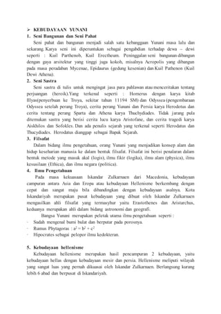  KEBUDAYAAN YUNANI
1. Seni Bangunan dan Seni Pahat
Seni pahat dan bangunan menjadi salah satu kebanggaan Yunani masa lalu dan
sekarang. Karya seni ini diperuntukan sebagai pengabdian terhadap dewa – dewi
seperti : Kuil Parthenob, Kuil Erectheum. Peninggalan seni bangunan dibangun
dengan gaya arsitektur yang tinggi juga kokoh, misalnya Acropolis yang dibangun
pada masa peradaban Mycenae, Epidaurus (gedung kesenian) dan Kuil Pathenon (Kuil
Dewi Athena).
2. Seni Sastra
Seni sastra di tulis untuk mengingat jasa para pahlawan atau menceritakan tentang
perjuangan (heroik).Yang terkenal seperti : Homerus dengan karya kitab
Illyas(penyerbuan ke Troya, sekitar tahun 11194 SM) dan Odyssea (pengembaraan
Odyssea setelah perang Troya), cerita perang Yunani dan Persia karya Herodotus dan
cerita tentang perang Sparta dan Athena karya Thuchydiades. Tidak jarang pula
ditemukan sastra yang berisi cerita lucu karya Aristofane, dan cerita tragedi karya
Aiskhilos dan Sofokles. Dan ada penulis sejarah yang terkenal seperti Herodatus dan
Thucydiades. Herodatus dianggap sebagai Bapak Sejarah.
3. Filsafat
Dalam bidang ilmu pengetahuan, orang Yunani yang menjadikan konsep alam dan
hidup keseharian manusia ke dalam bentuk filsafat. Filsafat ini berisi penalaran dalam
bentuk metode yang masuk akal (logis), ilmu fikir (logika), ilmu alam (physica), ilmu
kesusilaan (Ethica), dan ilmu negara (politica).
4. Ilmu Pengetahuan
Pada masa kekuasaan Iskandar Zulkarnaen dari Macedonia, kebudayaan
campuran antara Asia dan Eropa atau kebudayaan Hellenisme berkembang dengan
cepat dan sangat maju bila dibandingkan dengan kebudayaan asalnya. Kota
Iskandariyah merupakan pusat kebudayaan yang dibuat oleh Iskandar Zulkarnaen
mengasilkan ahli filsafat yang termasyhur yaitu Erastothenes dan Aristarchus,
keduanya merupakan ahli dalam bidang astronomi dan geografi.
Bangsa Yunani merupakan peletak utama ilmu pengetahuan seperti :
· Sudah mengenal bumi bulat dan berputar pada porosnya.
· Rumus Phytagoras : a2 = b2 + c2
· Hipocrates sebagai pelopor ilmu kedokteran.
5. Kebudayaan hellenisme
Kebudayaan hellenisme merupakan hasil pencampuran 2 kebudayaan, yaitu
kebudayaan hellas dengan kebudayaan mesir dan persia. Hellenisme meliputi wilayah
yang sangat luas yang pernah dikuasai oleh Iskandar Zulkarnaen. Berlangsung kurang
lebih 6 abad dan berpusat di Iskandariyah.
 