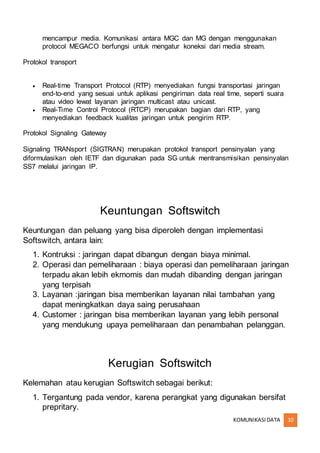 KOMUNIKASIDATA 10
mencampur media. Komunikasi antara MGC dan MG dengan menggunakan
protocol MEGACO berfungsi untuk mengatur koneksi dari media stream.
Protokol transport
 Real-time Transport Protocol (RTP) menyediakan fungsi transportasi jaringan
end-to-end yang sesuai untuk aplikasi pengiriman data real time, seperti suara
atau video lewat layanan jaringan multicast atau unicast.
 Real-Time Control Protocol (RTCP) merupakan bagian dari RTP, yang
menyediakan feedback kualitas jaringan untuk pengirim RTP.
Protokol Signaling Gateway
Signaling TRANsport (SIGTRAN) merupakan protokol transport pensinyalan yang
diformulasikan oleh IETF dan digunakan pada SG untuk mentransmisikan pensinyalan
SS7 melalui jaringan IP.
Keuntungan Softswitch
Keuntungan dan peluang yang bisa diperoleh dengan implementasi
Softswitch, antara lain:
1. Kontruksi : jaringan dapat dibangun dengan biaya minimal.
2. Operasi dan pemeliharaan : biaya operasi dan pemeliharaan jaringan
terpadu akan lebih ekmomis dan mudah dibanding dengan jaringan
yang terpisah
3. Layanan :jaringan bisa memberikan layanan nilai tambahan yang
dapat meningkatkan daya saing perusahaan
4. Customer : jaringan bisa memberikan layanan yang lebih personal
yang mendukung upaya pemeliharaan dan penambahan pelanggan.
Kerugian Softswitch
Kelemahan atau kerugian Softswitch sebagai berikut:
1. Tergantung pada vendor, karena perangkat yang digunakan bersifat
prepritary.
 