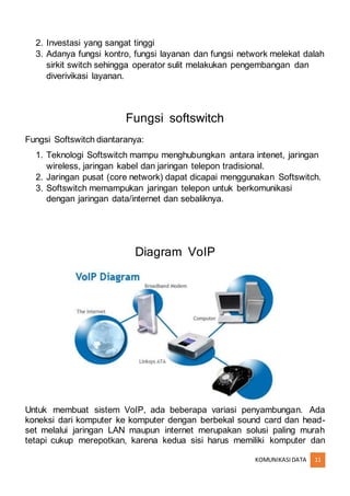 KOMUNIKASIDATA 11
2. Investasi yang sangat tinggi
3. Adanya fungsi kontro, fungsi layanan dan fungsi network melekat dalah
sirkit switch sehingga operator sulit melakukan pengembangan dan
diverivikasi layanan.
Fungsi softswitch
Fungsi Softswitch diantaranya:
1. Teknologi Softswitch mampu menghubungkan antara intenet, jaringan
wireless, jaringan kabel dan jaringan telepon tradisional.
2. Jaringan pusat (core network) dapat dicapai menggunakan Softswitch.
3. Softswitch memampukan jaringan telepon untuk berkomunikasi
dengan jaringan data/internet dan sebaliknya.
Diagram VoIP
Untuk membuat sistem VoIP, ada beberapa variasi penyambungan. Ada
koneksi dari komputer ke komputer dengan berbekal sound card dan head-
set melalui jaringan LAN maupun internet merupakan solusi paling murah
tetapi cukup merepotkan, karena kedua sisi harus memiliki komputer dan
 