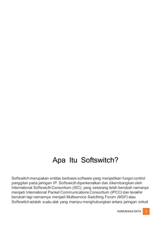KOMUNIKASIDATA 3
Apa Itu Softswitch?
Softswitchmerupakan entitas berbasis software yang menjadikan fungsi control
panggilan pada jaringan IP. Softswicth diperkenalkan dan dikembangkan oleh
International SoftswicthConsortium (ISC), yang sekarang telah berubah namanya
menjadi International Packet Communications Consortium (IPCC) dan terakhir
berubah lagi namannya menjadi Multiservice Swicthing Forum (MSF) atau
Softswitchadalah suatu alat yang mampu menghubungkan antara jaringan sirkuit
 