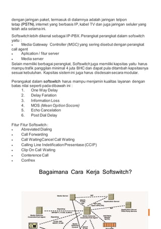 KOMUNIKASIDATA 4
dengan jaringan paket, termasuk di dalamnya adalah jaringan telpon
tetap (PSTN), internet yang berbasis IP,kabel TV dan juga jaringan seluler yang
telah ada selama ini.
Softswitchlebih dikenal sebagai IP-PBX.Perangkat perangkat dalam sofswitch
yaitu :
 Media Gateway Controller (MGC) yang sering disebut dengan perangkat
call agent
 Aplication / fitur server
 Media server
Selain memiliki berbagai perangkat, Softswitchjuga memiliki kapsitas yaitu harus
mampu trafik panggilan minimal 4 juta BHC dan dapat pula ditambah kapsitasnya
sesuai kebutuhan. Kapsitas sistem ini juga harus disdesainsecara modular.
Perangakat dalam softswitch harus mampu menjamin kualitas layanan dengan
batas nilai seperti pada dibawah ini :
1. One Way Delay
2. Delay Fariation
3. Information Loss
4. MOS (Mean OpitionSocore)
5. Echo Cancelation
6. Post Dial Delay
Fitur Fitur Softswitch:
 Abreviated Dialing
 Call Forwarding
 Call WaitingCancel Call Waiting
 Calling Line IndetificationPresentase (CCIP)
 Clip On Call Waiting
 Conterence Call
 Confrex
Bagaimana Cara Kerja Softswitch?
 