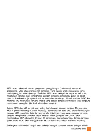 KOMUNIKASIDATA 5
MGC akan bekerja di tataran pengaturan panggilannya (call control) serta call
processing. MGC akan mengontrol panggilan yang masuk untuk mengetahui jenis
media penggilan dan tujuannya. Dari situ, MGC akan mengirikan sinyal ke MG untuk
melakukan koneksi, baik intrakoneksi jaringan sirkuit ke sirkuit atau paket ke paket
maupun interkoneksi jaringan sirkuit ke paket dan sebaliknya. Jika diperlukan, MGC kan
meminta MG melakukan konversi media yang sesuai dengan permintaan, atau langsung
meneruskan panggilan jika tidak diperlukan konversi.
Antara MGC dan MG sendiri akan saling berhubungan dengan protokol Megaco atau
MGCP (Media Gateway Control Protocol). Sementara itu, satu MGC akan berhubungan
dengan MGC yang lain, baik itu yang berada di jaringan yang sama maupun berbeda,
dengan mengirimkan protokol sinyal tertentu. Untuk jaringan sirkit, MGC akan
mengirimkan SS7 (Signalling System 7), sementara jika berhubungan dengan jaringan
paket, maka MGC akan menggunakan H.323 atau SIP (Season Initiation Protocol).
Sedangkan MG sendiri ‘hanya’ akan bekerja sebagai converter antara jaringan sirkuit
 