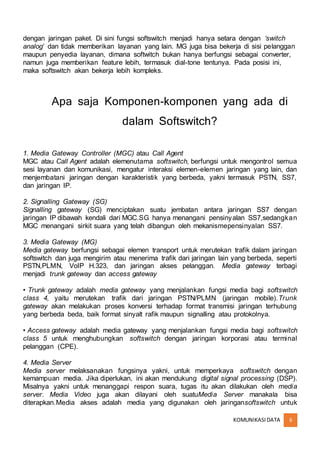 KOMUNIKASIDATA 6
dengan jaringan paket. Di sini fungsi softswitch menjadi hanya setara dengan ‘switch
analog’ dan tidak memberikan layanan yang lain. MG juga bisa bekerja di sisi pelanggan
maupun penyedia layanan, dimana softwitch bukan hanya berfungsi sebagai converter,
namun juga memberikan feature lebih, termasuk dial-tone tentunya. Pada posisi ini,
maka softswitch akan bekerja lebih kompleks.
Apa saja Komponen-komponen yang ada di
dalam Softswitch?
1. Media Gateway Controller (MGC) atau Call Agent
MGC atau Call Agent adalah elemenutama softswitch, berfungsi untuk mengontrol semua
sesi layanan dan komunikasi, mengatur interaksi elemen-elemen jaringan yang lain, dan
menjembatani jaringan dengan karakteristik yang berbeda, yakni termasuk PSTN, SS7,
dan jaringan IP.
2. Signalling Gateway (SG)
Signalling gateway (SG) menciptakan suatu jembatan antara jaringan SS7 dengan
jaringan IP dibawah kendali dari MGC.SG hanya menangani pensinyalan SS7,sedangkan
MGC menangani sirkit suara yang telah dibangun oleh mekanismepensinyalan SS7.
3. Media Gateway (MG)
Media gateway berfungsi sebagai elemen transport untuk merutekan trafik dalam jaringan
softswitch dan juga mengirim atau menerima trafik dari jaringan lain yang berbeda, seperti
PSTN,PLMN, VoIP H.323, dan jaringan akses pelanggan. Media gateway terbagi
menjadi trunk gateway dan access gateway
• Trunk gateway adalah media gateway yang menjalankan fungsi media bagi softswitch
class 4, yaitu merutekan trafik dari jaringan PSTN/PLMN (jaringan mobile).Trunk
gateway akan melakukan proses konversi terhadap format transmisi jaringan terhubung
yang berbeda beda, baik format sinyalt rafik maupun signalling atau protokolnya.
• Access gateway adalah media gateway yang menjalankan fungsi media bagi softswitch
class 5 untuk menghubungkan softswitch dengan jaringan korporasi atau terminal
pelanggan (CPE).
4. Media Server
Media server melaksanakan fungsinya yakni, untuk memperkaya softswitch dengan
kemampuan media. Jika diperlukan, ini akan mendukung digital signal processing (DSP).
Misalnya yakni untuk menanggapi respon suara, tugas itu akan dilakukan oleh media
server. Media Video juga akan dilayani oleh suatuMedia Server manakala bisa
diterapkan.Media akses adalah media yang digunakan oleh jaringansoftswitch untuk
 