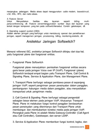 KOMUNIKASIDATA 7
menjangkau pelanggan. Media akses dapat menggunakan cable modem, leasedcircuit,
v.52, DSL, HFC, dan radio akses.
5. Feature Server
Untuk Menyediakan fasilitas atau layanan seperti billing, multi-
partyconferencing, dll. Feature servermenggunakan sumber daya dan layanan yang
terkait dengan komponen yang lain pada softswitchtersebut. Contoh :gatekeeper, dll.
6. Operating support system (OSS)
Adalah elemen jaringan yang berfungsi untuk mendukung operasi dan pemeliharaan
jaringan, seperti managemen jaringan, provisioning, billing, monitoring,statistik, dll.
Arsitektur Jaringan Softswitch?
Menurut referensi ISC, arsitektur jaringan Softswich ditinjau dari dua hal,
yaitu fungsional plane dan fungsional entitas.
 Fungsional Plane Softswitch
Fungsional plane menunjukkan pemisahan fungsional entitas secara
garis besar pada jaringan Voice over IP (VoIP). Fungsional (plane)
Softswitch terdapat empat bagian yaitu Transport Plane, Call Control &
Signaling Plane, Service & Application Plane, dan Management Plane.
1. Transport Plane berfungsi sebagai pembawa pesan di sepanjang
jaringan VoIP, seperti pengiriman pesan pensinyalan dalam panggilan,
pembangunan hubungan media dalam panggilan, atau menyediakan
transportasi untuk pengiriman media.
2. Call Control & Signaling Plane berfungsi sebagai pengendali
sebagian besar elemen pada jaringan VoIP, khususnya Transport
Plane. Plane ini melakukan fungsi kontrol panggilan berdasarkan
pesan pensinyalan yang diterimanya dari Transport Plane untuk
membangun dan membubarkan koneksi media pada jaringan VoIP.
Perangkat pada Plane ini adalah Media Gateway Controller (Call Agent
atau Call Controller), Gatekeeper, dan server LDAP.
3. Service & Application Plane memberikan fungsi kontrol, logika, dan
 
