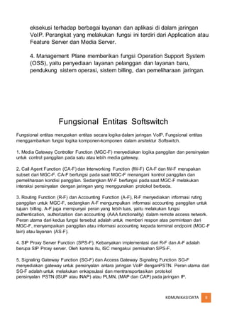 KOMUNIKASIDATA 8
eksekusi terhadap berbagai layanan dan aplikasi di dalam jaringan
VoIP. Perangkat yang melakukan fungsi ini terdiri dari Application atau
Feature Server dan Media Server.
4. Management Plane memberikan fungsi Operation Support System
(OSS), yaitu penyediaan layanan pelanggan dan layanan baru,
pendukung sistem operasi, sistem billing, dan pemeliharaan jaringan.
Fungsional Entitas Softswitch
Fungsional entitas merupakan entitas secara logika dalam jaringan VoIP. Fungsional entitas
menggambarkan fungsi logika komponen-komponen dalam arsitektur Softswitch.
1. Media Gateway Controller Function (MGC-F) menyediakan logika panggilan dan pensinyalan
untuk control panggilan pada satu atau lebih media gateway.
2. Call Agent Function (CA-F) dan Interworking Function (IW-F) CA-F dan IW-F merupakan
subset dari MGC-F. CA-F berfungsi pada saat MGC-F menangani kontrol panggilan dan
pemeliharaan kondisi panggilan. Sedangkan IW-F berfungsi pada saat MGC-F melakukan
interaksi pensinyalan dengan jaringan yang menggunakan protokol berbeda.
3. Routing Function (R-F) dan Accounting Function (A-F), R-F menyediakan informasi ruting
panggilan untuk MGC-F, sedangkan A-F mengumpulkan informasi accounting panggilan untuk
tujuan billing. A-F juga mempunyai peran yang lebih luas, yaitu melakukan fungsi
authentication, authorization dan accounting (AAA functionality) dalam remote access network.
Peran utama dari kedua fungsi tersebut adalah untuk memberi respon atas permintaan dari
MGC-F, menyampaikan panggilan atau informasi accounting kepada terminal endpoint (MGC-F
lain) atau layanan (AS-F).
4. SIP Proxy Server Function (SPS-F), Kebanyakan implementasi dari R-F dan A-F adalah
berupa SIP Proxy server. Oleh karena itu, ISC mengakui pemisahan SPS-F.
5. Signaling Gateway Function (SG-F) dan Access Gateway Signaling Function SG-F
menyediakan gateway untuk pensinyalan antara jaringan VoIP denganPSTN. Peran utama dari
SG-F adalah untuk melakukan enkapsulasi dan mentransportasikan protokol
pensinyalan PSTN (ISUP atau INAP) atau PLMN, (MAP dan CAP) pada jaringan IP.
 