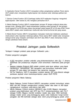 KOMUNIKASIDATA 9
6. Application Server Function (AS-F) merupakan entitas pengeksekusi aplikasi. Peran utama
AS-F adalah untuk menyediakan logika layanan dan eksekusi untuk beberapa aplikasi dan
layanan.
7. Service Control Function (SC-F) berfungsi ketika AS-F melakukan fungsinya mengontrol
logika layanan. Oleh karena itu, ISC mengakui pemisahan SC-F.
8. Media Gateway Function (MG-F) menjembatani jaringan IP dengan endpoint akses atau
jaringan trunk. Misalnya MG-F dapat menyediakan gateway antara jaringan IP dan jaringan
circuit (seperti IP ke PSTN) atau antara dua jaringan paket (seperti IP ke 3G atau ATM). Peran
utama MG-F adalah untuk transformasi media dari satu format ke format lain yang sesuai.
9. Media Server Function (MS-F) menyediakan manipulasi media dan melakukan paketisasi
media stream untuk keperluan beberapa aplikasi. Peran utama MS-F adalah untuk beroperasi
sebagai server yang mengatur permintaan dari AS-F atau MGC-F untuk memproses media
dengan paketisasi media stream.
Protokol Jaringan pada Softswitch
Terdapat 4 kategori protokol pada jaringan Softswitch yaitu :
Protokol pengontrol panggilan
 H.323 merupakan protokol umbrella yang direkomendasikan oleh ITU - T, dimana
spesifikasi dan prosedurnya ditujukan untuk komunikasi multimedia pada jaringan
IP.
 Session Initiation Protocol (SIP) adalah protokol pada layer aplikasi yang dapat
membangun, memodifikasi, dan mengakhiri sesi komunikasi multimedia pada
jaringan IP, yaitu dalam hal mengirim dan menerima message.
 SIP for Telephony (SIP-T) merupakan protokol standar SIP yang dikenal sebagai
pembawa payload untuk mentransportasikan pesan ISUP PSTN.
Protokol pengontrol Media Gateway
 Media Gateway Control Protocol (MGCP) merupakan protokol komunikasi antara
MGC dan MG. Dengan menggunakan protokol master atau slave ini, MG dapat
mengeksekusi command yang dikirim oleh MGC.
 MEdia GAteway COntrol protocol (MEGACO atau H.248) Megaco merupakan
protokol yang didefinisikan oleh IETF dan ITU-T (direkomendasikan oleh ITU-T
sebagai H.248). Megaco memiliki arsitektur master atau slave. MGC bertindak
sebagai master server yang bertanggung jawab untuk melakukan fungsi kontrol
panggilan dan MG bertindak sebagai slave client yang bertanggung jawab untuk
 