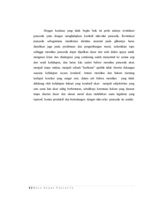 5 | M a s a D e p a n P a n c a s i l a
Dengan keadaan yang tidak begitu baik ini perlu adanya revitalisasi
pancasila yaitu dengan menghidupkan kembali nilai-nilai pancasila. Revitalisasi
pancasila sebagaimana manifestasi identitas nasional pada gilirannya harus
diarahkan juga pada pembinaan dan pengembangan moral, sedemikian rupa
sehingga moralitas pancasila dapat dijadikan dasar dan arah dalam upaya untuk
mengatasi krisis dan disintegrasi yang cenderung sudah menyentuh ke semua segi
dan sendi kehidupan, dan harus kita sadari bahwa moralitas pancasila akan
menjadi tanpa makna, menjadi sebuah “karikatur” apabila tidak disertai dukungan
suasana kehidupan secara kondusif. Antara moralitas dan hukum memang
terdapat korelasi yang sangat erat, dalam arti bahwa moralitas yang tidak
didukung oleh kehidupan hukum yang kondusif akan menjadi subjektivitas yang
satu sama lain akan saling berbenturan, sebaliknya ketentuan hokum yang disusun
tanpa disertai dasar dan alasan moral akan melahirkan suatu legalisme yang
represif, kontra produktif dan bertentangan dengan nilai-nilai pancasila itu sendiri.
 