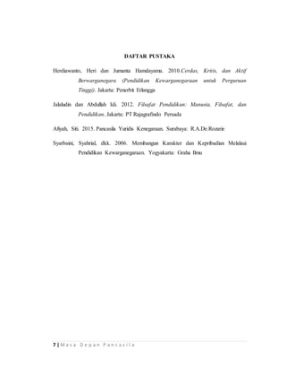 7 | M a s a D e p a n P a n c a s i l a
DAFTAR PUSTAKA
Herdiawanto, Heri dan Jumanta Hamdayama. 2010.Cerdas, Kritis, dan Aktif
Berwarganegara (Pendidikan Kewarganegaraan untuk Perguruan
Tinggi). Jakarta: Penerbit Erlangga
Jalaludin dan Abdullah Idi. 2012. Filsafat Pendidikan: Manusia, Filsafat, dan
Pendidikan. Jakarta: PT Rajagrafindo Persada
Afiyah, Siti. 2015. Pancasila Yuridis Kenegaraan. Surabaya: R.A.De.Rozarie
Syarbaini, Syahrial, dkk. 2006. Membangun Karakter dan Kepribadian Melalaui
Pendidikan Kewarganegaraan. Yogyakarta: Graha Ilmu
 
