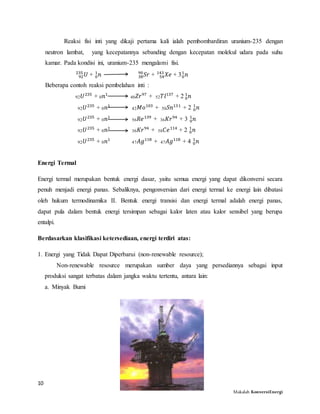 10
Makalah KonversiEnergi
Reaksi fisi inti yang dikaji pertama kali ialah pembombardiran uranium-235 dengan
neutron lambat, yang kecepatannya sebanding dengan kecepatan molekul udara pada suhu
kamar. Pada kondisi ini, uranium-235 mengalami fisi.
𝑈92
235
+ 𝑛0
1
𝑆𝑟38
90
+ 𝑋𝑒54
143
+ 3 𝑛0
1
Beberapa contoh reaksi pembelahan inti :
92 𝑈235
+ 0 𝑛1
40 𝑍𝑟97
+ 52 𝑇𝑙137
+ 2 𝑛0
1
92 𝑈235
+ 0 𝑛1
42 𝑀𝑜103
+ 50 𝑆𝑛131
+ 2 𝑛0
1
92 𝑈235
+ 0 𝑛1
56 𝑅𝑒139
+ 36 𝐾𝑟94
+ 3 𝑛0
1
92 𝑈235
+ 0 𝑛1
36 𝐾𝑟94
+ 58 𝐶𝑒114
+ 2 𝑛0
1
92 𝑈235
+ 0 𝑛1
47 𝐴𝑔118
+ 47 𝐴𝑔118
+ 4 𝑛0
1
Energi Termal
Energi termal merupakan bentuk energi dasar, yaitu semua energi yang dapat dikonversi secara
penuh menjadi energi panas. Sebaliknya, pengonversian dari energi termal ke energi lain dibatasi
oleh hukum termodinamika II. Bentuk energi transisi dan energi termal adalah energi panas,
dapat pula dalam bentuk energi tersimpan sebagai kalor laten atau kalor sensibel yang berupa
entalpi.
Berdasarkan klasifikasi ketersediaan, energi terdiri atas:
1. Energi yang Tidak Dapat Diperbarui (non-renewable resource);
Non-renewable resource merupakan sumber daya yang persediannya sebagai input
produksi sangat terbatas dalam jangka waktu tertentu, antara lain:
a. Minyak Bumi
 