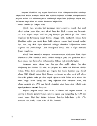 11
Makalah KonversiEnergi
Senyawa hidrokarbon yang banyak dimanfaatkan dalam kehidupan sehari-hari contohnya
minyak bumi. Karena pentingnya minyak bumi bagi keberlangsunan hidup kita, maka pada materi
pelajaran ini kita akan membahas proses terbentuknya minyak bumi, penyulingan minyak bumi,
fraksi-fraksi minyak bumi, dan dampak pembakaran minyak bumi.
1. Proses Terbentuknya Minyak Bumi
Minyak bumi terbentuk dari penguraian senyawa-senyawa organik dari jasad
mikroorganisme jutaan tahun yang lalu di dasar laut. Hasil peruraian yang berbentuk
cair akan menjadi minyak bumi dan yang berwujud gas menjadi gas alam. Proses
penguraian ini berlangsung sangat lamban sehingga untuk membentuk minyak bumi
dibutuhkan waktu yang sangat lama. Itulah sebabnya minyak bumi termasuk sumber
daya alam yang tidak dapat diperbarui, sehingga dibutuhkan kebijaksanaan dalam
eksplorasi dan pemakaiannya. Untuk mendapatkan minyak bumi ini dapat dilakukan
dengan pengeboran.
Minyak bumi merupakan campuran senyawa-senyawa hidrokarbon. Untuk dapat
dimanfaatkan perlu dipisahkan melalui distilasi bertingkat, yaitu cara pemisahan fraksi-
fraksi minyak bumi berdasarkan perbedaan titik didihnya pada kolom bertingkat.
Komponen utama minyak bumi dan gas alam adalah alkana. Gas alam
mengandung 80% metana, 7% etana, 6% propana, 4% butana dan isobutana, sisanya
pentana. Untuk dapat dimanfaatkan gas propana dan butana dicairkan yang dikenal
sebagai LNG (Liquid Natural Gas). Karena pembakaran gas alam murni lebih efisien
dan sedikit polutan, maka gas alam banyak digunakan untuk bahan bakar industri dan
rumah tangga. Dalam tabung kecil sering digunakan untuk berkemah, piknik, dan
sebagai pemantik api. LNG juga banyak digunakan untuk bahan dasar industri kimia
seperti pembuatan metanol dan pupuk.
Senyawa penyusun minyak bumi: alkana, sikloalkana, dan senyawa aromatik. Di
samping itu terdapat pengotor berupa senyawa organik yang mengandung S, N, O, dan
organo logam. Dari hasil distilasi bertingkat diperoleh fraksi-fraksi LNG, LPG,
petroleum eter, bensin, kerosin, solar, oli, lilin, dan aspal.
 