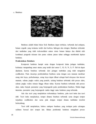 14
Makalah KonversiEnergi
c. Batubara
Batubara adalah bahan bakar fosil. Batubara dapat terbakar, terbentuk dari endapan,
batuan organik yang terutama terdiri dari karbon, hidrogen dan oksigen. Batubara terbentuk
dari tumbuhan yang telah terkonsolidasi antara strata batuan lainnya dan diubah oleh
kombinasi pengaruh tekanan dan panas selama jutaan tahun sehingga membentuk lapisan
batubara.
Pembentukan Batubara
Komposisi batubara hampir sama dengan komposisi kimia jaringan tumbuhan,
keduanya mengandung unsur utama yang terdiri dari unsur C, H, O, N, S, P. Hal ini dapat
dipahami, karena batubara terbentuk dari jaringan tumbuhan yang telah mengalami
coalification. Pada dasarnya pembentukkan batubara sama dengan cara manusia membuat
arang dari kayu, perbedaannya, arang kayu dapat dibuat sebagai hasil rekayasa dan inovasi
manusia, selama jangka waktu yang pendek, sedang batubara terbentuk oleh proses alam,
selama jangka waktu ratusan hingga ribuan tahun. Karena batubara terbentuk oleh proses
alam, maka banyak parameter yang berpengaruh pada pembentukan batubara. Makin tinggi
intensitas parameter yang berpengaruh makin tinggi mutu batubara yang terbentuk.
Ada dua teori yang menjelaskan terbentuknya batubara, yaitu teori insitu dan teori
drift. Teori insitu menjelaskan, tempat dimana batubara terbentuk sama dengan tempat
terjadinya coalification dan sama pula dengan tempat dmana tumbuhan tersebut
berkembang.
Teori drift menjelaskan, bahwa endapan batubara yang terdapat pada cekungan
sedimen berasal dari tempat lain. Bahan pembentuk batubara mengalami proses
 