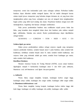 15
Makalah KonversiEnergi
transportasi, sortasi dan terakumulasi pada suatu cekungan sedimen. Perbedaan kualitas
batubara dapat diketahui melalui stratigrafi lapisan. Hal ini mudah dimengerti karena
selama terjadi proses transportasi yang berkaitan dengan kekuatan air, air yang besar akan
menghanyutkan pohon yang besar, sedangkan saat arus air mengecil akan menghanyutkan
bagian pohon yang lebih kecil (ranting dan daun). Penyebaran batubara dengan teori drift
memungkinkan, tergantung dari luasnya cekungan sendimentasi.
Pada proses pembentukan batubara atau coalification terjadi proses kimia dan
fisika, yang kemudian akan mengubah bahan dasar dari batubara yaitu selulosa menjadi
lignit, subbitumina, bitumina atau antrasit. Reaksi pembentukkannya dapat diperlihatkan
sebagai berikut:
5(C6H10O5) ---> C20H22O4 + 3CH4 + 8H2O + 6CO2 + CO
Selulosa lignit gas metan
Dalam proses pembentukkan selulosa sebagai senyawa organik yang merupakan
senyawa pembentuk batubara, semakin banyak unsur C pada batubara, maka semakin baik
kualitasnya, sebaliknya semakin banyak unsur H, maka semakin rendah kualitasnya, dan
senyawa kimia yang terbentuk adalah gas metan, semakin besar kandungan gas metan,
maka semakin baik kualitasnya.
Klasifikasi Batubara
Menurut American Society for Testing Material (ASTM), secara umum batubara
digolongkan menjadi 4 berdasarkan kandungan unsur C dan H2O yaitu: anthracite,
bituminous coal, sub bituminous coal, lignite dan peat (gambut).
a. Anthracite
Warna hitam, sangat mengkilat, kompak, kandungan karbon sangat tinggi,
kandungan airnya sedikit, kandungan abu sangat sedikit, kandungan sulfur sangat sedikit.
b. Bituminous/subbituminous coal
Warna hitam mengkilat, kurang kompak, kandungan karbon relative tinggi, nilai
kalor tinggi, kandungan air sedikit, kandungan abu sedikit, kandungan sulfur sedikit.
 