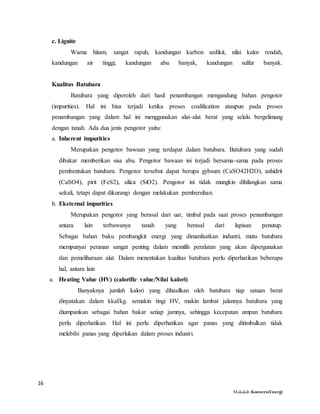 16
Makalah KonversiEnergi
c. Lignite
Warna hitam, sangat rapuh, kandungan karbon sedikit, nilai kalor rendah,
kandungan air tinggi, kandungan abu banyak, kandungan sulfur banyak.
Kualitas Batubara
Batubara yang diperoleh dari hasil penambangan mengandung bahan pengotor
(impurities). Hal ini bisa terjadi ketika proses coalification ataupun pada proses
penambangan yang dalam hal ini menggunakan alat-alat berat yang selalu bergelimang
dengan tanah. Ada dua jenis pengotor yaitu:
a. Inherent impurities
Merupakan pengotor bawaan yang terdapat dalam batubara. Batubara yang sudah
dibakar memberikan sisa abu. Pengotor bawaan ini terjadi bersama-sama pada proses
pembentukan batubara. Pengotor tersebut dapat berupa gybsum (CaSO42H2O), anhidrit
(CaSO4), pirit (FeS2), silica (SiO2). Pengotor ini tidak mungkin dihilangkan sama
sekali, tetapi dapat dikurangi dengan melakukan pembersihan.
b. Eksternal impurities
Merupakan pengotor yang berasal dari uar, timbul pada saat proses penambangan
antara lain terbawanya tanah yang berasal dari lapisan penutup.
Sebagai bahan baku pembangkit energi yang dimanfaatkan industri, mutu batubara
mempunyai peranan sangat penting dalam memilih peralatan yang akan dipergunakan
dan pemeliharaan alat. Dalam menentukan kualitas batubara perlu diperhatikan beberapa
hal, antara lain
a. Heating Value (HV) (calorific value/Nilai kalori)
Banyaknya jumlah kalori yang dihasilkan oleh batubara tiap satuan berat
dinyatakan dalam kkal/kg. semakin tingi HV, makin lambat jalannya batubara yang
diumpankan sebagai bahan bakar setiap jamnya, sehingga kecepatan umpan batubara
perlu diperhatikan. Hal ini perlu diperhatikan agar panas yang ditimbulkan tidak
melebihi panas yang diperlukan dalam proses industri.
 