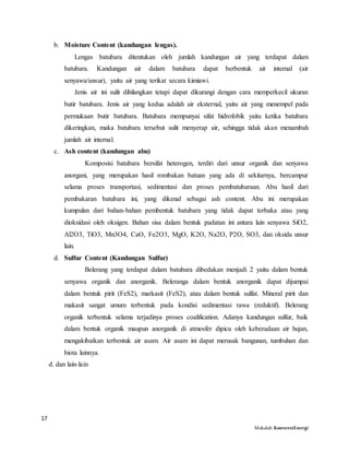 17
Makalah KonversiEnergi
b. Moisture Content (kandungan lengas).
Lengas batubara ditentukan oleh jumlah kandungan air yang terdapat dalam
batubara. Kandungan air dalam batubara dapat berbentuk air internal (air
senyawa/unsur), yaitu air yang terikat secara kimiawi.
Jenis air ini sulit dihilangkan tetapi dapat dikurangi dengan cara memperkecil ukuran
butir batubara. Jenis air yang kedua adalah air eksternal, yaitu air yang menempel pada
permukaan butir batubara. Batubara mempunyai sifat hidrofobik yaitu ketika batubara
dikeringkan, maka batubara tersebut sulit menyerap air, sehingga tidak akan menambah
jumlah air internal.
c. Ash content (kandungan abu)
Komposisi batubara bersifat heterogen, terdiri dari unsur organik dan senyawa
anorgani, yang merupakan hasil rombakan batuan yang ada di sekitarnya, bercampur
selama proses transportasi, sedimentasi dan proses pembatubaraan. Abu hasil dari
pembakaran batubara ini, yang dikenal sebagai ash content. Abu ini merupakan
kumpulan dari bahan-bahan pembentuk batubara yang tidak dapat terbaka atau yang
dioksidasi oleh oksigen. Bahan sisa dalam bentuk padatan ini antara lain senyawa SiO2,
Al2O3, TiO3, Mn3O4, CaO, Fe2O3, MgO, K2O, Na2O, P2O, SO3, dan oksida unsur
lain.
d. Sulfur Content (Kandungan Sulfur)
Belerang yang terdapat dalam batubara dibedakan menjadi 2 yaitu dalam bentuk
senyawa organik dan anorganik. Beleranga dalam bentuk anorganik dapat dijumpai
dalam bentuk pirit (FeS2), markasit (FeS2), atau dalam bentuk sulfat. Mineral pirit dan
makasit sangat umum terbentuk pada kondisi sedimentasi rawa (reduktif). Belerang
organik terbentuk selama terjadinya proses coalification. Adanya kandungan sulfur, baik
dalam bentuk organik maupun anorganik di atmosfer dipicu oleh keberadaan air hujan,
mengakibatkan terbentuk air asam. Air asam ini dapat merusak bangunan, tumbuhan dan
biota lainnya.
d. dan lain-lain
 