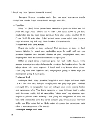18
Makalah KonversiEnergi
2. Energi yang Dapat Diperbarui (renewable resource);
Renewable Resource merupakan sumber daya yang dapat terus-menerus tersedia
sebagai input produksi dengan batas waktu tak terhingga, antara lain :
a. Panas Bumi
Energi Geo (Bumi) thermal (panas) berarti memanfaatkan panas dari dalam bumi. Inti
planet kita sangat panas- estimasi saat ini adalah 5,500 celcius (9,932 F)- jadi tidak
mengherankan jika tiga meter teratas permukaan bumi tetap konstan mendekati 10-16
Celcius (50-60 F) setiap tahun. Berkat berbagai macam proses geologi, pada beberapa
tempat temperatur yang lebih tinggi dapat ditemukan di beberapa tempat.
Menempatkan panas untuk bekerja
Dimana ada sumber air panas geothermal dekat permukaan, air panas itu dapat
langsung dipipakan ke tempat yang membutuhkan panas. Ini adalah salah satu cara
geothermal digunakan untuk menenuhi kebutuhan air panas, menghangatkan rumah, untuk
menghangatkan rumah kaca dan bahkan mencairkan salju di jalan.
Bahkan di tempat dimana penyimpanan panas bumi tidak mudah diakses, pompa
pemanas tanah dapat membahwa kehangatan ke permukaan dan kedalam gedung. Cara ini
bekerja dimana saja karena temparatur di bawah tanah tetap konstan selama tahunan.
Sistem yang sama dapat digunakan untuk menghangatkan gedung di musim dingin dan
mendinginkan gedung di musim panas.
Pembangkit listrik
Pembangkit Listrik tenaga geothermal menggunakan sumur dengan kedalaman sampai
1.5 KM atau lebih untuk mencapai cadangan panas bumi yang sangat panas. Beberapa
pembangkit listrik ini menggunakan panas dari cadangan untuk secara langsung dialirkan
guna menggerakan turbin. Yang lainnya memompa air panas bertekanan tinggi ke dalam
tangki bertekanan rendah. Hal ini menyebabkan "kilatan panas" yang digunakan untuk
menjalankan generator turbin. Pembangkit listrik paling baru menggunakan air panas dari
tanah untuk memanaskan cairan lain, seperti isobutene, yang dipanaskan pada temperatur
rendah yang lebih rendah dari air. Ketika cairan ini menguap dan mengembang, maka
cairan ini akan menggerakan turbin generator.
Keuntungan Tenaga Panas Bumi
 