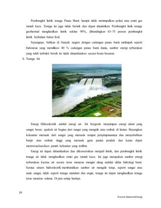 19
Makalah KonversiEnergi
Pembangkit listrik tenaga Panas Bumi hampir tidak menimpulkan polusi atau emisi gas
rumah kaca. Tenaga ini juga tidak berisik dan dapat diandalkan. Pembangkit listik tenaga
geothermal menghasilkan listrik sekitar 90%, dibandingkan 65-75 persen pembangkit
listrik berbahan bakar fosil.
Sayangnya, bahkan di banyak negara dengan cadangan panas bumi melimpah seperti
Indonesia yang memilikoo 40 % cadangan panas bumi dunia, sumber energi terbarukan
yang telah terbukti bersih ini tidak dimanfaatkan secara besar-besaran.
b. Tenaga Air
Energi Hidroelectrik adalah energi air. Air bergerak menyimpan energi alami yang
sangat besar, apakah air bagian dari sungai yang mengalir atau ombak di lautan. Bayangkan
kekuatan merusak dari sungai yang merusak tempat penyimpanannya dan menyebabkan
banjir atau ombak tinggi yang merusak garis pantai pendek dan kamu dapat
memvisualisasikan jumah kekuatan yang terlibat.
Energi ini dapat dimanfaatkan dan dikonversikan menjadi listrik, dan pembangkit listrik
tenaga air tidak menghasilkan emisi gas rumah kaca. Ini juga merupakan sumber energi
terbarukan karena air secara terus menerus mengisi ulang melalui siklus hidrologi bumi.
Semua sistem hidroelectrik membutuhkan sumber air mengalir tetap, seperti sungai atau
anak sungai, tidak seperti tenaga matahari dan angin, tenaga ini dapat menghasilkan tenaga
terus menerus selama 24 jam setiap harinya.
 