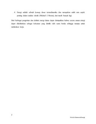 2
Makalah KonversiEnergi
4. Energi adalah sebuah konsep dasar termodinamika dan merupakan salah satu aspek
penting dalam analisis teknik (Michael J. Moran), dan masih banyak lagi.
Dari berbagai pengertian dan definisi energi diatas dapat disimpulkan bahwa secara umum energi
dapat didefinisikan sebagai kekuatan yang dimilki oleh suatu benda sehingga mampu untuk
melakukan kerja.
 