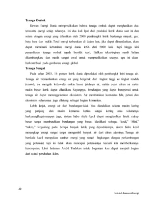 20
Makalah KonversiEnergi
Tenaga Ombak
Dewan Energi Dunia memprediksikan bahwa tenaga ombak dapat menghasilkan dua
terawatts energi setiap tahunnya. Ini dua kali lipat dari produksi listrik dunia saat ini dan
setara dengan energi yang dihasilkan oleh 2000 pembangkit listrik bertenaga minyak, gas,
batu bara dan nuklir. Total energi terbarukan di dalam laut, jika dapat dimanfaatkan, akan
dapat memenuhi kebutuhan energi dunia lebih dari 5000 kali. Tapi hingga kini
pemanfaatan tenaga ombak masih bersifat teori. Bahkan teknologinya masih belum
dikembangkan, dan masih sangat awal untuk memprediksikan secepat apa ini akan
berkontribusi pada gambaran energi global.
Tenaga Sungai
Pada tahun 2003, 16 persen listrik dunia diproduksi oleh pembangkit listri tenaga air.
Tenaga air memanfaatkan energi air yang bergerak dari tingkat tinggi ke tingkat rendah
(contoh, air mengalir kebawah) makin besar jatuhnya air, makin cepat aliran air maka
makin besar listrik dapat dihasilkan, Sayangnya, bendungan yang dapat beroperasi untuk
tenaga air dapat menenggelamkan ekosistem. Air membutukan komunitas hilir, petani dan
ekosistem seharusnya juga dihitung sebagai bagian komunitas.
Lebih lanjut, energi air dari bendungan tidak bisa diandalkan selama musim kering
yang panjang dan musim kemarau ketika sungai kering atau volumenya
berkurangBagaimanapun juga, sistem hidro skala kecil dapat menghasilkan listrik cukup
besar tanpa membutuhkan bendungan yang besar. klasifikasi sebagai “kecil,” ‘Mini,”
“mikro,” tergantung pada berapa banyak listrik yang diproduksinya, sistem hidro kecil
menangkap energi sungai tanpa mengambil banyak air dari aliran alaminya. Tenaga air
berskala kecil merupakan sumber energi yang ramah lingkungan dengan perkembangan
yang potensial, tapi ini tidak akan mencapai potensialnya kecuali kita memberikannya
kesempatan. Lihat halaman Ambil Tindakan untuk bagaiman kau dapat menjadi bagian
dari solusi perubahan iklim.
 