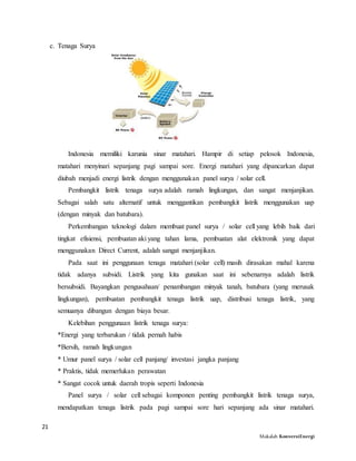 21
Makalah KonversiEnergi
c. Tenaga Surya
Indonesia memiliki karunia sinar matahari. Hampir di setiap pelosok Indonesia,
matahari menyinari sepanjang pagi sampai sore. Energi matahari yang dipancarkan dapat
diubah menjadi energi listrik dengan menggunakan panel surya / solar cell.
Pembangkit listrik tenaga surya adalah ramah lingkungan, dan sangat menjanjikan.
Sebagai salah satu alternatif untuk menggantikan pembangkit listrik menggunakan uap
(dengan minyak dan batubara).
Perkembangan teknologi dalam membuat panel surya / solar cell yang lebih baik dari
tingkat efisiensi, pembuatan aki yang tahan lama, pembuatan alat elektronik yang dapat
menggunakan Direct Current, adalah sangat menjanjikan.
Pada saat ini penggunaan tenaga matahari (solar cell) masih dirasakan mahal karena
tidak adanya subsidi. Listrik yang kita gunakan saat ini sebenarnya adalah listrik
bersubsidi. Bayangkan pengusahaan/ penambangan minyak tanah, batubara (yang merusak
lingkungan), pembuatan pembangkit tenaga listrik uap, distribusi tenaga listrik, yang
semuanya dibangun dengan biaya besar.
Kelebihan penggunaan listrik tenaga surya:
*Energi yang terbarukan / tidak pernah habis
*Bersih, ramah lingkungan
* Umur panel surya / solar cell panjang/ investasi jangka panjang
* Praktis, tidak memerlukan perawatan
* Sangat cocok untuk daerah tropis seperti Indonesia
Panel surya / solar cell sebagai komponen penting pembangkit listrik tenaga surya,
mendapatkan tenaga listrik pada pagi sampai sore hari sepanjang ada sinar matahari.
 