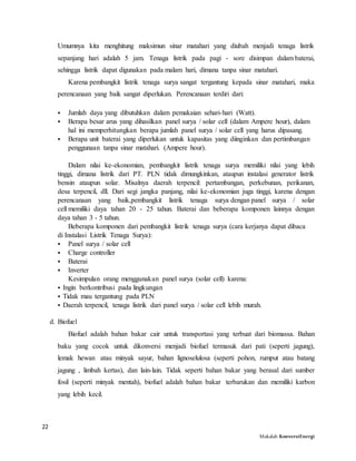 22
Makalah KonversiEnergi
Umumnya kita menghitung maksimun sinar matahari yang diubah menjadi tenaga listrik
sepanjang hari adalah 5 jam. Tenaga listrik pada pagi - sore disimpan dalam baterai,
sehingga listrik dapat digunakan pada malam hari, dimana tanpa sinar matahari.
Karena pembangkit listrik tenaga surya sangat tergantung kepada sinar matahari, maka
perencanaan yang baik sangat diperlukan. Perencanaan terdiri dari:
 Jumlah daya yang dibutuhkan dalam pemakaian sehari-hari (Watt).
 Berapa besar arus yang dihasilkan panel surya / solar cell (dalam Ampere hour), dalam
hal ini memperhitungkan berapa jumlah panel surya / solar cell yang harus dipasang.
 Berapa unit baterai yang diperlukan untuk kapasitas yang diinginkan dan pertimbangan
penggunaan tanpa sinar matahari. (Ampere hour).
Dalam nilai ke-ekonomian, pembangkit listrik tenaga surya memiliki nilai yang lebih
tinggi, dimana listrik dari PT. PLN tidak dimungkinkan, ataupun instalasi generator listrik
bensin ataupun solar. Misalnya daerah terpencil: pertambangan, perkebunan, perikanan,
desa terpencil, dll. Dari segi jangka panjang, nilai ke-ekonomian juga tinggi, karena dengan
perencanaan yang baik,pembangkit listrik tenaga surya dengan panel surya / solar
cell memiliki daya tahan 20 - 25 tahun. Baterai dan beberapa komponen lainnya dengan
daya tahan 3 - 5 tahun.
Beberapa komponen dari pembangkit listrik tenaga surya (cara kerjanya dapat dibaca
di Instalasi Listrik Tenaga Surya):
 Panel surya / solar cell
 Charge controller
 Baterai
 Inverter
Kesimpulan orang menggunakan panel surya (solar cell) karena:
 Ingin berkontribusi pada lingkungan
 Tidak mau tergantung pada PLN
 Daerah terpencil, tenaga listrik dari panel surya / solar cell lebih murah.
d. Biofuel
Biofuel adalah bahan bakar cair untuk transportasi yang terbuat dari biomassa. Bahan
baku yang cocok untuk dikonversi menjadi biofuel termasuk dari pati (seperti jagung),
lemak hewan atau minyak sayur, bahan lignoselulosa (seperti pohon, rumput atau batang
jagung , limbah kertas), dan lain-lain. Tidak seperti bahan bakar yang berasal dari sumber
fosil (seperti minyak mentah), biofuel adalah bahan bakar terbarukan dan memiliki karbon
yang lebih kecil.
 