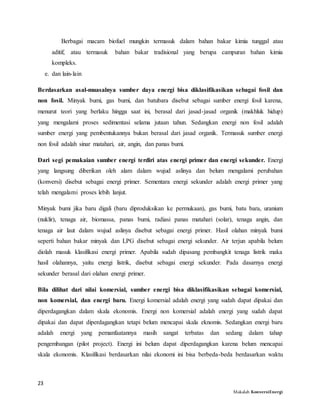 23
Makalah KonversiEnergi
Berbagai macam biofuel mungkin termasuk dalam bahan bakar kimia tunggal atau
aditif, atau termasuk bahan bakar tradisional yang berupa campuran bahan kimia
kompleks.
e. dan lain-lain
Berdasarkan asal-muasalnya sumber daya energi bisa diklasifikasikan sebagai fosil dan
non fosil. Minyak bumi, gas bumi, dan batubara disebut sebagai sumber energi fosil karena,
menurut teori yang berlaku hingga saat ini, berasal dari jasad-jasad organik (makhluk hidup)
yang mengalami proses sedimentasi selama jutaan tahun. Sedangkan energi non fosil adalah
sumber energi yang pembentukannya bukan berasal dari jasad organik. Termasuk sumber energi
non fosil adalah sinar matahari, air, angin, dan panas bumi.
Dari segi pemakaian sumber energi terdiri atas energi primer dan energi sekunder. Energi
yang langsung diberikan oleh alam dalam wujud aslinya dan belum mengalami perubahan
(konversi) disebut sebagai energi primer. Sementara energi sekunder adalah energi primer yang
telah mengalami proses lebih lanjut.
Minyak bumi jika baru digali (baru diproduksikan ke permukaan), gas bumi, batu bara, uranium
(nuklir), tenaga air, biomassa, panas bumi, radiasi panas matahari (solar), tenaga angin, dan
tenaga air laut dalam wujud aslinya disebut sebagai energi primer. Hasil olahan minyak bumi
seperti bahan bakar minyak dan LPG disebut sebagai energi sekunder. Air terjun apabila belum
diolah masuk klasifikasi energi primer. Apabila sudah dipasang pembangkit tenaga listrik maka
hasil olahannya, yaitu energi listrik, disebut sebagai energi sekunder. Pada dasarnya energi
sekunder berasal dari olahan energi primer.
Bila dilihat dari nilai komersial, sumber energi bisa diklasifikasikan sebagai komersial,
non komersial, dan energi baru. Energi komersial adalah energi yang sudah dapat dipakai dan
diperdagangkan dalam skala ekonomis. Energi non komersial adalah energi yang sudah dapat
dipakai dan dapat diperdagangkan tetapi belum mencapai skala eknomis. Sedangkan energi baru
adalah energi yang pemanfaatannya masih sangat terbatas dan sedang dalam tahap
pengembangan (pilot project). Energi ini belum dapat diperdagangkan karena belum mencapai
skala ekonomis. Klasifikasi berdasarkan nilai ekonomi ini bisa berbeda-beda berdasarkan waktu
 
