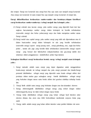 24
Makalah KonversiEnergi
dan tempat. Energi non komersial atau energi baru bisa saja suatu saat menjadi energi komersial.
Atau energi non komersial di suatu tempat bisa saja menjadi energi komersial di tempat lain.
Energi diklasifikasikan berdasarkan sumber-sumber dan bentuknya.Adapun klasifikasi
energi berdasarkan sumber-sumbernya terbagi menjadi dua kelompok yaitu :
(1) Energi celestial atau income energy yaitu sumber energy yang diperoleh bumi dari luar
angkasa luar,umumnya sumber energy dalam kelompok ini bersifat terbaharukan
(renewable energy) dan bebas polusi.energi surya dan bulan merupakan sumber utama
Energi celestial.
(2) Energi modal atau capital energy yaitu sumber energi yang telah ada dipermukaan atau di
dalam bumi.sumber energi dalam kelompok ini ada yang bersifat terbaharukan
(renewable energy) seperti energi pasang surut , energi gelombang ,otec, angin dan bebas
polusi , namun ada juga yang bersifat tidak terbaharukan (unrenewable energy) seperti
energi yang berasal dari hidrokarbon (minyak,batubara dan gas,energi nuklir) dan
umumnya dalam penggunaanya menimbulkan polusi bagi manusia
Sedangkan klasifikasi energi berdasarkan bentuk energy terbagi menjadi enam kelompok
yaitu :
1. Energi mekanik adalah suatu energi yang dapat digunakan untuk menggerakkan
benda.energi mekanik ini terbagi menjadi dua yaitu energi potensial dan kinetik.Energi
potensial didefinisikan sebagai energi yang diperoleh suatu benda sebagai akibat dari
posisinya dalam medan gaya sedangkan energi kinetik didefinisikan sebagai energi
yang berkaitan dengan massa suatu benda akibat dari gesekan relatifnya terhadap benda
lain.
2. Energi listrik adalah suatu energy yang berkaitan dengan arus dan akumulasi electron
3. Energy elektromagnetik didefinisikan sebagai energy yang terkait dengan radiasi
elektromagnetik,energi ini tidak terkait dengan massa benda
4. Energy kimia didefinisikan sebagai energi yang keluar sebagai hasil interaksi antar
electron dimana dua atom atau lebih berkombinasi membentuk senyawa kimia yang
stabil
5. Energy nuklir adalah energi yang keluar akibat interaksi antar partikel didalam inti atom
 
